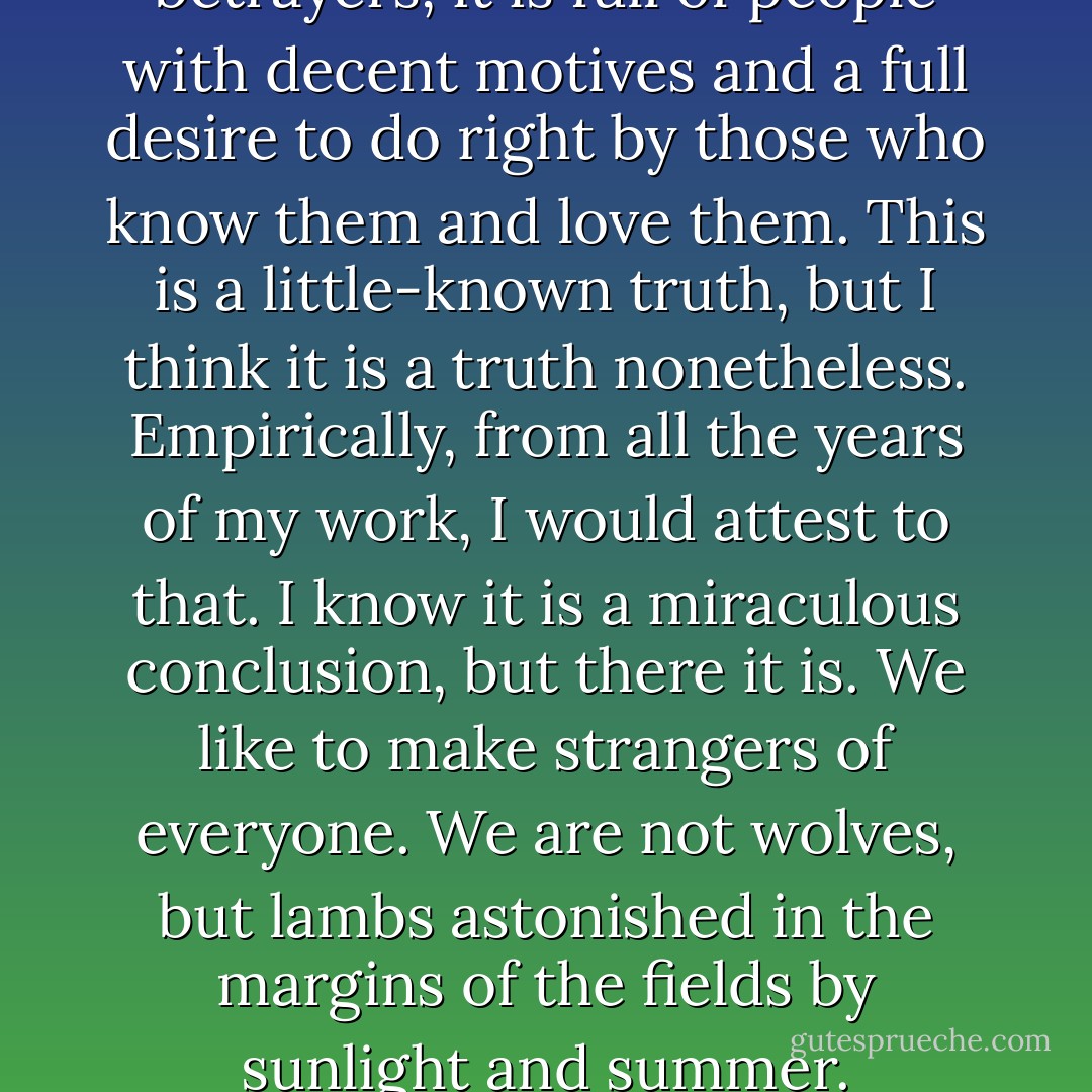 The world is not full of betrayers, it is full of people with decent motives and a full desire to do right by those who know them and love them. This is a little-known truth, but I think it is a truth nonetheless. Empirically, from all the years of my work, I would attest to that. I know it is a miraculous conclusion, but there it is. We like to make strangers of everyone. We are not wolves, but lambs astonished in the margins of the fields by sunlight and summer. - Sebastian Barry