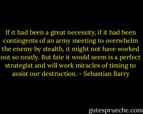 If it had been a great necessity, if it had been contingents of an army meeting to overwhelm the enemy by stealth, it might not have worked out so neatly. But fate it would seem is a perfect strategist and will work miracles of timing to assist our destruction. - Sebastian Barry