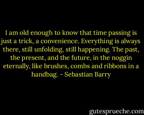 I am old enough to know that time passing is just a trick, a convenience. Everything is always there, still unfolding, still happening. The past, the present, and the future, in the noggin eternally, like brushes, combs and ribbons in a handbag. - Sebastian Barry