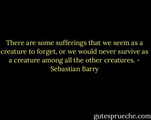 There are some sufferings that we seem as a creature to forget, or we would never survive as a creature among all the other creatures. - Sebastian Barry