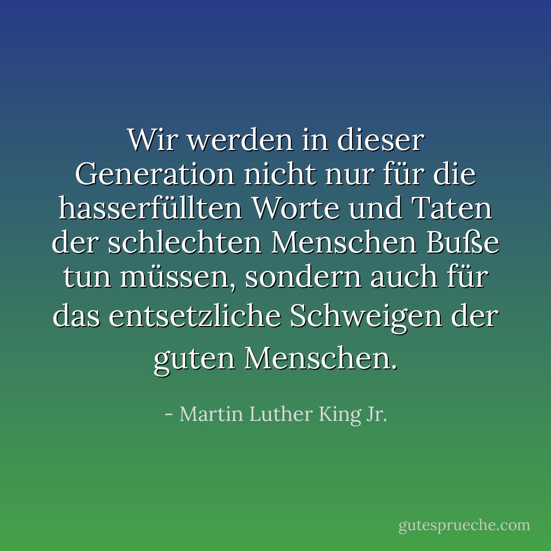 Wir werden in dieser Generation nicht nur für die hasserfüllten Worte und Taten der schlechten Menschen Buße tun müssen, sondern auch für das entsetzliche Schweigen der guten Menschen. - Martin Luther King Jr.<