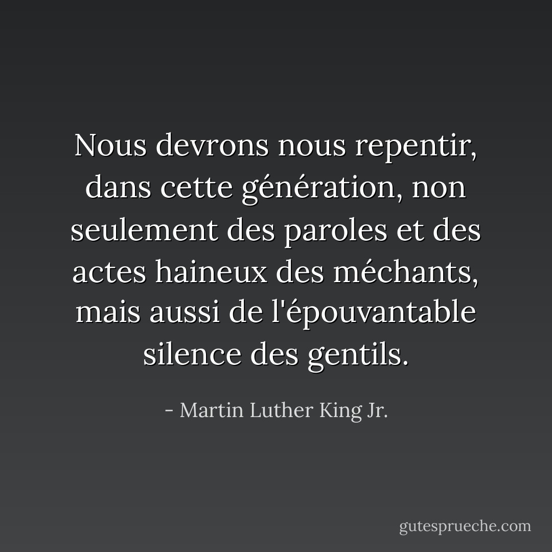 Nous devrons nous repentir, dans cette génération, non seulement des paroles et des actes haineux des méchants, mais aussi de l'épouvantable silence des gentils. - Martin Luther King Jr.