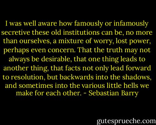 I was well aware how famously or infamously secretive these old institutions can be, no more than ourselves, a mixture of worry, lost power, perhaps even concern. That the truth may not always be desirable, that one thing leads to another thing, that facts not only lead forward to resolution, but backwards into the shadows, and sometimes into the various little hells we make for each other. - Sebastian Barry