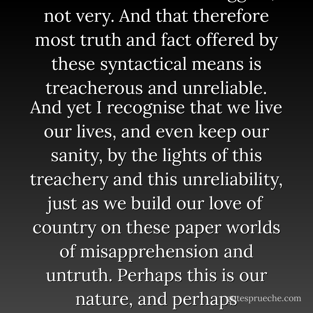 It is not history. But I am beginning to wonder strongly what is the nature of history. Is it only memory in decent sentences, and if so, how reliable is it? I would suggest, not very. And that therefore most truth and fact offered by these syntactical means is treacherous and unreliable. And yet I recognise that we live our lives, and even keep our sanity, by the lights of this treachery and this unreliability, just as we build our love of country on these paper worlds of misapprehension and untruth. Perhaps this is our nature, and perhaps unaccountably it is part of our glory as a creature, that we can build our best and most permanent buildings on foundations of utter dust. - Sebastian Barry