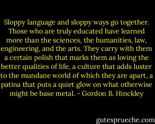 Sloppy language and sloppy ways go together. Those who are truly educated have learned more than the sciences, the humanities, law, engineering, and the arts. They carry with them a certain polish that marks them as loving the better qualities of life, a culture that adds luster to the mundane world of which they are apart, a patina that puts a quiet glow on what otherwise might be base metal. - Gordon B. Hinckley