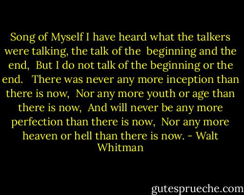 Song of Myself<br />I have heard what the talkers were talking, the talk of the <br />beginning and the end, <br />But I do not talk of the beginning or the end. <br /><br />There was never any more inception than there is now, <br />Nor any more youth or age than there is now, <br />And will never be any more perfection than there is now, <br />Nor any more heaven or hell than there is now. - Walt Whitman