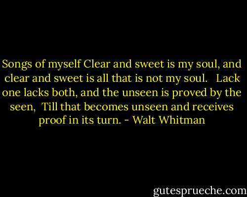 Songs of myself<br />Clear and sweet is my soul, and clear and sweet is all that is not my soul. <br /><br />Lack one lacks both, and the unseen is proved by the seen, <br />Till that becomes unseen and receives proof in its turn. - Walt Whitman