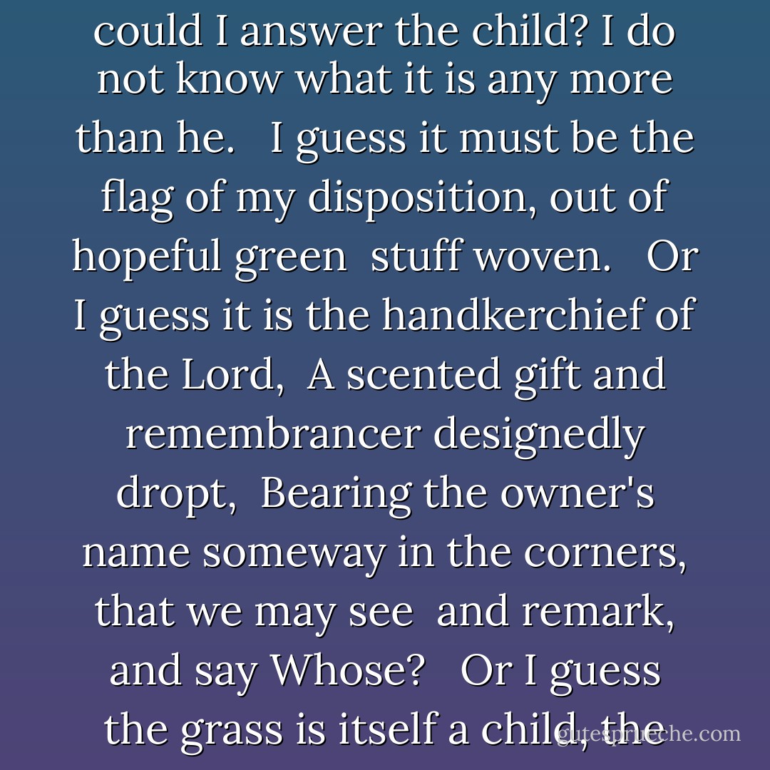 Song of myself<br />A child said What is the grass? fetching it to me with full hands; <br />How could I answer the child? I do not know what it is any more than he. <br /><br />I guess it must be the flag of my disposition, out of hopeful green <br />stuff woven. <br /><br />Or I guess it is the handkerchief of the Lord, <br />A scented gift and remembrancer designedly dropt, <br />Bearing the owner's name someway in the corners, that we may see <br />and remark, and say Whose? <br /><br />Or I guess the grass is itself a child, the produced babe of the vegetation. - Walt Whitman