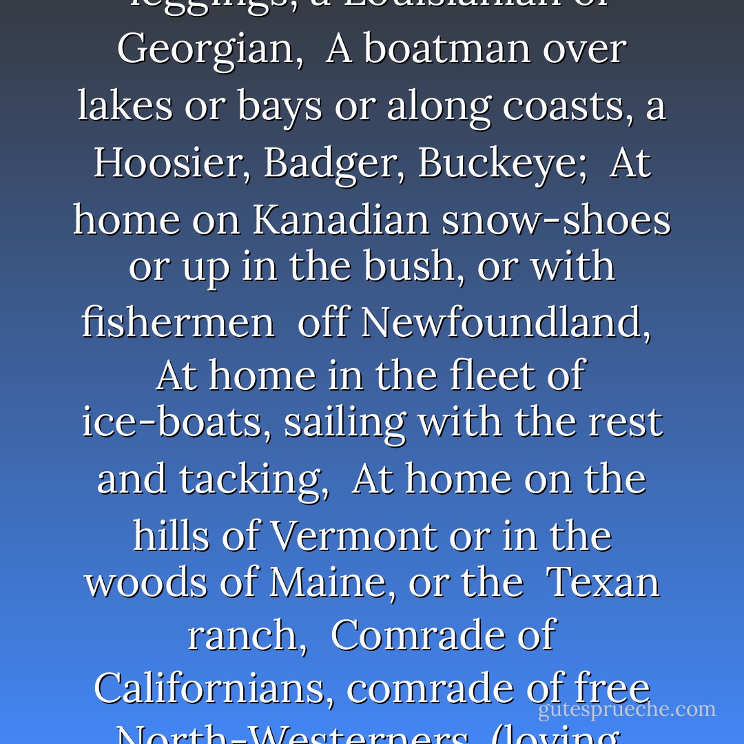 Song of myself<br />I am of old and young, of the foolish as much as the wise, <br />Regardless of others, ever regardful of others, <br />Maternal as well as paternal, a child as well as a man, <br />Stuff'd with the stuff that is coarse and stuff'd with the stuff <br />that is fine, <br />One of the Nation of many nations, the smallest the same and the <br />largest the same, <br />A Southerner soon as a Northerner, a planter nonchalant and <br />hospitable down by the Oconee I live, <br />A Yankee bound my own way ready for trade, my joints the limberest <br />joints on earth and the sternest joints on earth, <br />A Kentuckian walking the vale of the Elkhorn in my deer-skin <br />leggings, a Louisianian or Georgian, <br />A boatman over lakes or bays or along coasts, a Hoosier, Badger, Buckeye; <br />At home on Kanadian snow-shoes or up in the bush, or with fishermen <br />off Newfoundland, <br />At home in the fleet of ice-boats, sailing with the rest and tacking, <br />At home on the hills of Vermont or in the woods of Maine, or the <br />Texan ranch, <br />Comrade of Californians, comrade of free North-Westerners, (loving <br />their big proportions,) <br />Comrade of raftsmen and coalmen, comrade of all who shake hands <br />and welcome to drink and meat, <br />A learner with the simplest, a teacher of the thoughtfullest, <br />A novice beginning yet experient of myriads of seasons, <br />Of every hue and caste am I, of every rank and religion, <br />A farmer, mechanic, artist, gentleman, sailor, quaker, <br />Prisoner, fancy-man, rowdy, lawyer, physician, priest. <br /><br />I resist any thing better than my own diversity, <br />Breathe the air but leave plenty after me, <br />And am not stuck up, and am in my place. - Walt Whitman