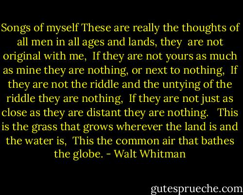 Songs of myself<br />These are really the thoughts of all men in all ages and lands, they <br />are not original with me, <br />If they are not yours as much as mine they are nothing, or next to nothing, <br />If they are not the riddle and the untying of the riddle they are nothing, <br />If they are not just as close as they are distant they are nothing. <br /><br />This is the grass that grows wherever the land is and the water is, <br />This the common air that bathes the globe. - Walt Whitman