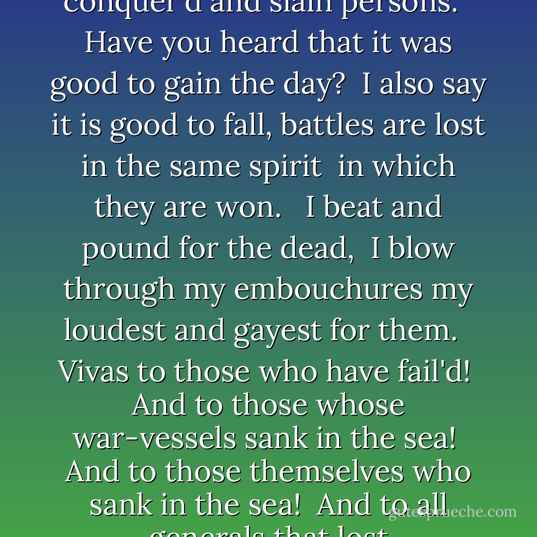 Song of myself<br />With music strong I come, with my cornets and my drums, <br />I play not marches for accepted victors only, I play marches for <br />conquer'd and slain persons. <br /><br />Have you heard that it was good to gain the day? <br />I also say it is good to fall, battles are lost in the same spirit <br />in which they are won. <br /><br />I beat and pound for the dead, <br />I blow through my embouchures my loudest and gayest for them. <br /><br />Vivas to those who have fail'd! <br />And to those whose war-vessels sank in the sea! <br />And to those themselves who sank in the sea! <br />And to all generals that lost engagements, and all overcome heroes! <br />And the numberless unknown heroes equal to the greatest heroes known! - Walt Whitman