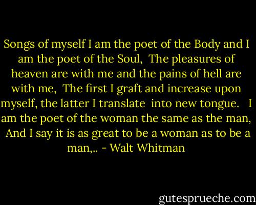 Songs of myself<br />I am the poet of the Body and I am the poet of the Soul, <br />The pleasures of heaven are with me and the pains of hell are with me, <br />The first I graft and increase upon myself, the latter I translate <br />into new tongue. <br /><br />I am the poet of the woman the same as the man, <br />And I say it is as great to be a woman as to be a man,.. - Walt Whitman