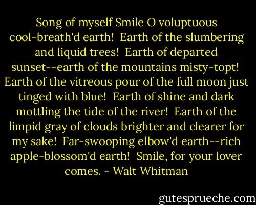 Song of myself<br />Smile O voluptuous cool-breath'd earth! <br />Earth of the slumbering and liquid trees! <br />Earth of departed sunset--earth of the mountains misty-topt! <br />Earth of the vitreous pour of the full moon just tinged with blue! <br />Earth of shine and dark mottling the tide of the river! <br />Earth of the limpid gray of clouds brighter and clearer for my sake! <br />Far-swooping elbow'd earth--rich apple-blossom'd earth! <br />Smile, for your lover comes. - Walt Whitman