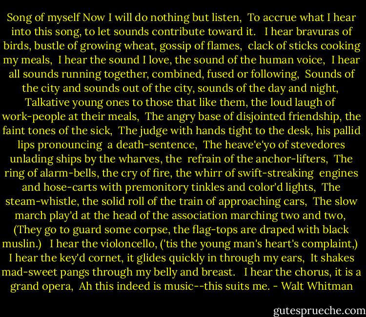 Song of myself<br />Now I will do nothing but listen, <br />To accrue what I hear into this song, to let sounds contribute toward it. <br /><br />I hear bravuras of birds, bustle of growing wheat, gossip of flames, <br />clack of sticks cooking my meals, <br />I hear the sound I love, the sound of the human voice, <br />I hear all sounds running together, combined, fused or following, <br />Sounds of the city and sounds out of the city, sounds of the day and night, <br />Talkative young ones to those that like them, the loud laugh of <br />work-people at their meals, <br />The angry base of disjointed friendship, the faint tones of the sick, <br />The judge with hands tight to the desk, his pallid lips pronouncing <br />a death-sentence, <br />The heave'e'yo of stevedores unlading ships by the wharves, the <br />refrain of the anchor-lifters, <br />The ring of alarm-bells, the cry of fire, the whirr of swift-streaking <br />engines and hose-carts with premonitory tinkles and color'd lights, <br />The steam-whistle, the solid roll of the train of approaching cars, <br />The slow march play'd at the head of the association marching two and two, <br />(They go to guard some corpse, the flag-tops are draped with black muslin.) <br /><br />I hear the violoncello, ('tis the young man's heart's complaint,) <br />I hear the key'd cornet, it glides quickly in through my ears, <br />It shakes mad-sweet pangs through my belly and breast. <br /><br />I hear the chorus, it is a grand opera, <br />Ah this indeed is music--this suits me. - Walt Whitman