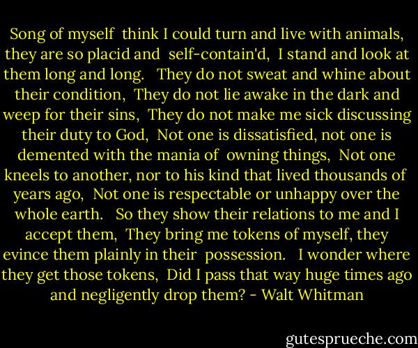 Song of myself<br /> think I could turn and live with animals, they are so placid and <br />self-contain'd, <br />I stand and look at them long and long. <br /><br />They do not sweat and whine about their condition, <br />They do not lie awake in the dark and weep for their sins, <br />They do not make me sick discussing their duty to God, <br />Not one is dissatisfied, not one is demented with the mania of <br />owning things, <br />Not one kneels to another, nor to his kind that lived thousands of <br />years ago, <br />Not one is respectable or unhappy over the whole earth. <br /><br />So they show their relations to me and I accept them, <br />They bring me tokens of myself, they evince them plainly in their <br />possession. <br /><br />I wonder where they get those tokens, <br />Did I pass that way huge times ago and negligently drop them? - Walt Whitman