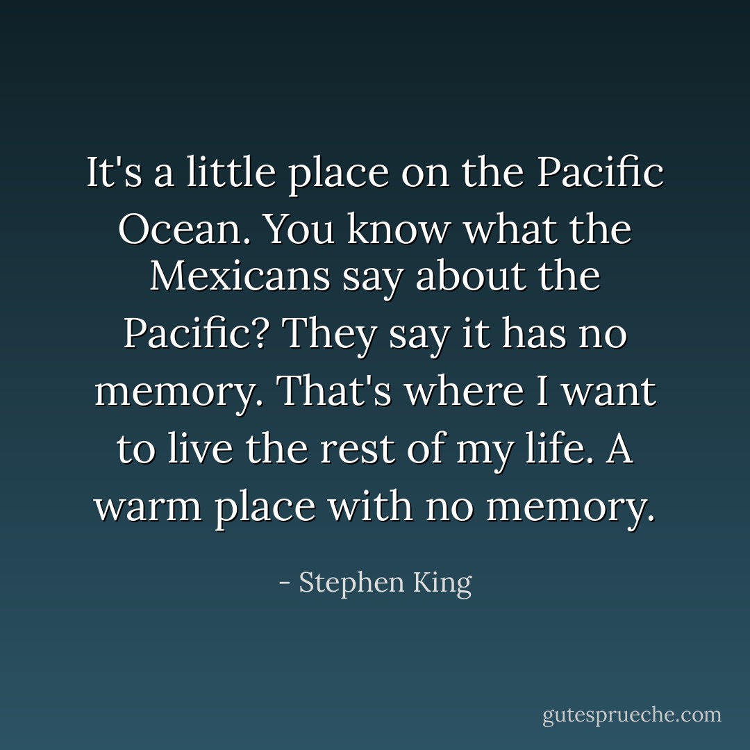 It's a little place on the Pacific Ocean. You know what the Mexicans say about the Pacific? They say it has no memory. That's where I want to live the rest of my life. A warm place with no memory. - Stephen King