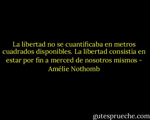 La libertad no se cuantificaba en metros cuadrados disponibles. La libertad consistía en estar por fin a merced de nosotros mismos - Amélie Nothomb