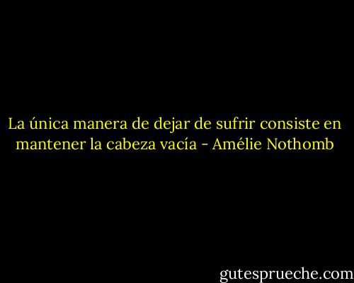 La única manera de dejar de sufrir consiste en mantener la cabeza vacía - Amélie Nothomb