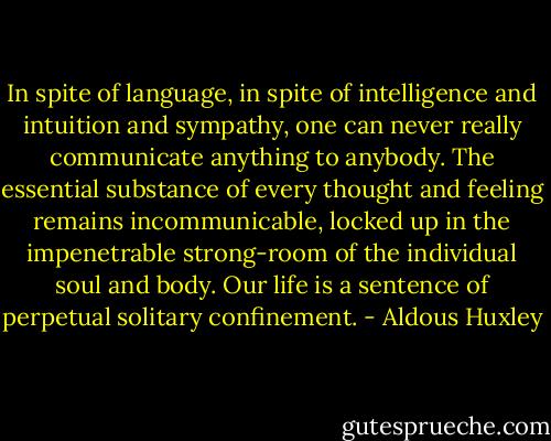 In spite of language, in spite of intelligence and intuition and sympathy, one can never really communicate anything to anybody. The essential substance of every thought and feeling remains incommunicable, locked up in the impenetrable strong-room of the individual soul and body. Our life is a sentence of perpetual solitary confinement. - Aldous Huxley