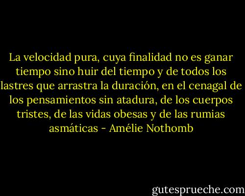 La velocidad pura, cuya finalidad no es ganar tiempo sino huir del tiempo y de todos los lastres que arrastra la duración, en el cenagal de los pensamientos sin atadura, de los cuerpos tristes, de las vidas obesas y de las rumias asmáticas - Amélie Nothomb