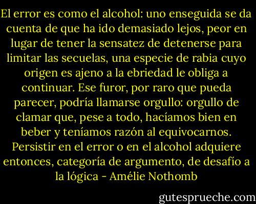 El error es como el alcohol: uno enseguida se da cuenta de que ha ido demasiado lejos, peor en lugar de tener la sensatez de detenerse para limitar las secuelas, una especie de rabia cuyo origen es ajeno a la ebriedad le obliga a continuar. Ese furor, por raro que pueda parecer, podría llamarse orgullo: orgullo de clamar que, pese a todo, hacíamos bien en beber y teníamos razón al equivocarnos. Persistir en el error o en el alcohol adquiere entonces, categoría de argumento, de desafío a la lógica - Amélie Nothomb