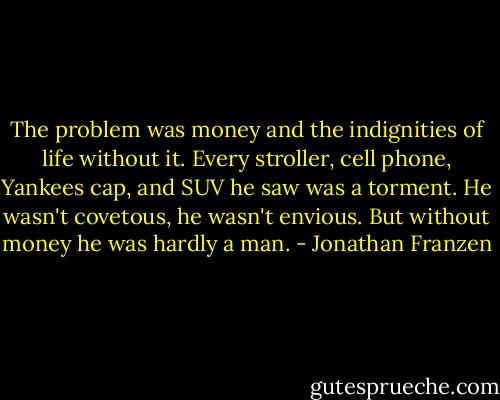 The problem was money and the indignities of life without it. Every stroller, cell phone, Yankees cap, and SUV he saw was a torment. He wasn't covetous, he wasn't envious. But without money he was hardly a man. - Jonathan Franzen