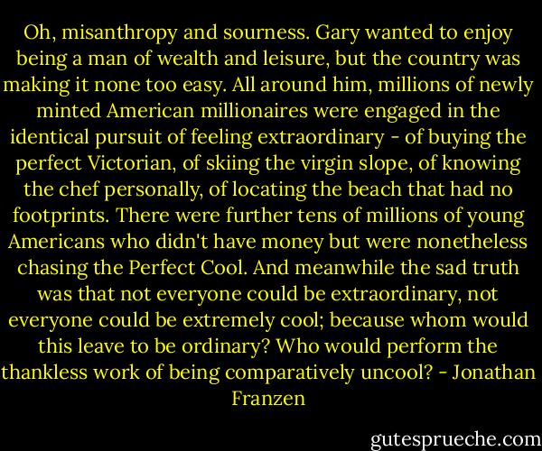 Oh, misanthropy and sourness. Gary wanted to enjoy being a man of wealth and leisure, but the country was making it none too easy. All around him, millions of newly minted American millionaires were engaged in the identical pursuit of feeling extraordinary - of buying the perfect Victorian, of skiing the virgin slope, of knowing the chef personally, of locating the beach that had no footprints. There were further tens of millions of young Americans who didn't have money but were nonetheless chasing the Perfect Cool. And meanwhile the sad truth was that not everyone could be extraordinary, not everyone could be extremely cool; because whom would this leave to be ordinary? Who would perform the thankless work of being comparatively uncool? - Jonathan Franzen