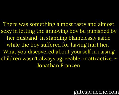 There was something almost tasty and almost sexy in letting the annoying boy be punished by her husband. In standing blamelessly aside while the boy suffered for having hurt her.<br /><br />What you discovered about yourself in raising children wasn't always agreeable or attractive. - Jonathan Franzen