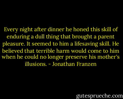 Every night after dinner he honed this skill of enduring a dull thing that brought a parent pleasure. It seemed to him a lifesaving skill. He believed that terrible harm would come to him when he could no longer preserve his mother's illusions. - Jonathan Franzen