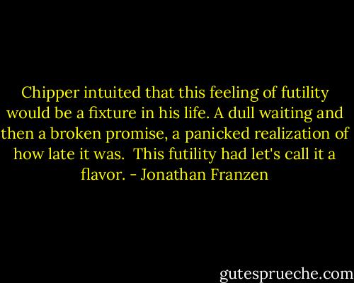 Chipper intuited that this feeling of futility would be a fixture in his life. A dull waiting and then a broken promise, a panicked realization of how late it was.<br /><br />This futility had let's call it a flavor. - Jonathan Franzen
