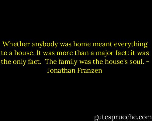 Whether anybody was home meant everything to a house. It was more than a major fact: it was the only fact.<br /><br />The family was the house's soul. - Jonathan Franzen