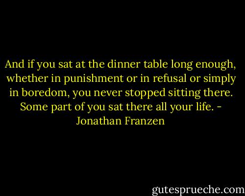 And if you sat at the dinner table long enough, whether in punishment or in refusal or simply in boredom, you never stopped sitting there. Some part of you sat there all your life. - Jonathan Franzen