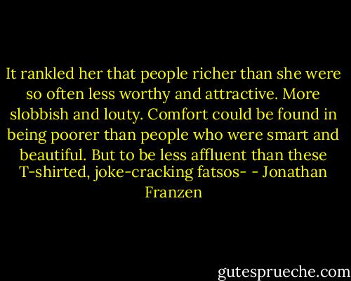 It rankled her that people richer than she were so often less worthy and attractive. More slobbish and louty. Comfort could be found in being poorer than people who were smart and beautiful. But to be less affluent than these T-shirted, joke-cracking fatsos- - Jonathan Franzen