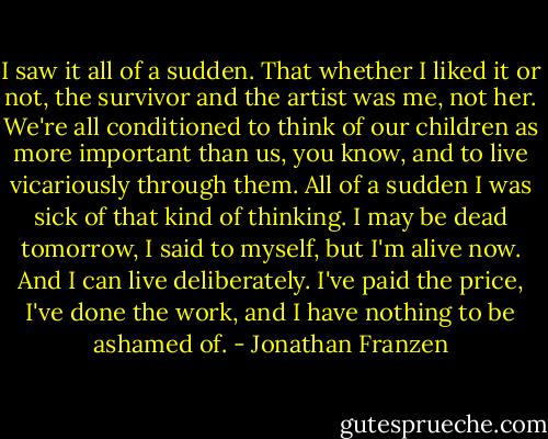 I saw it all of a sudden. That whether I liked it or not, the survivor and the artist was me, not her. We're all conditioned to think of our children as more important than us, you know, and to live vicariously through them. All of a sudden I was sick of that kind of thinking. I may be dead tomorrow, I said to myself, but I'm alive now. And I can live deliberately. I've paid the price, I've done the work, and I have nothing to be ashamed of. - Jonathan Franzen
