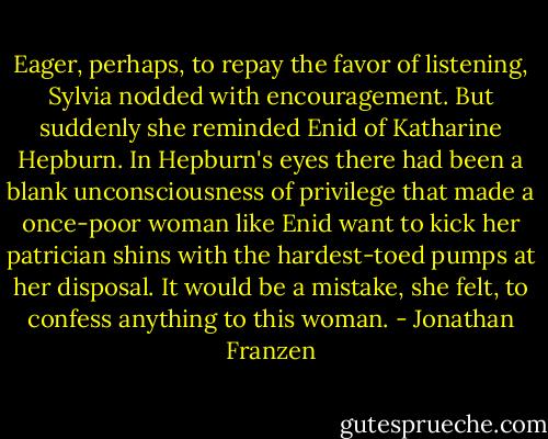Eager, perhaps, to repay the favor of listening, Sylvia nodded with encouragement. But suddenly she reminded Enid of Katharine Hepburn. In Hepburn's eyes there had been a blank unconsciousness of privilege that made a once-poor woman like Enid want to kick her patrician shins with the hardest-toed pumps at her disposal. It would be a mistake, she felt, to confess anything to this woman. - Jonathan Franzen