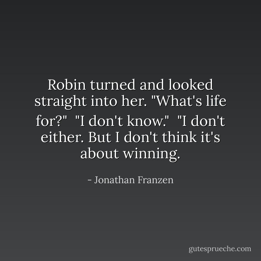 Robin turned and looked straight into her. "What's life for?"<br /><br />"I don't know."<br /><br />"I don't either. But I don't think it's about winning. - Jonathan Franzen