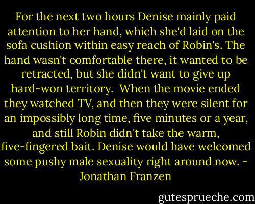 For the next two hours Denise mainly paid attention to her hand, which she'd laid on the sofa cushion within easy reach of Robin's. The hand wasn't comfortable there, it wanted to be retracted, but she didn't want to give up hard-won territory.<br /><br />When the movie ended they watched TV, and then they were silent for an impossibly long time, five minutes or a year, and still Robin didn't take the warm, five-fingered bait. Denise would have welcomed some pushy male sexuality right around now. - Jonathan Franzen