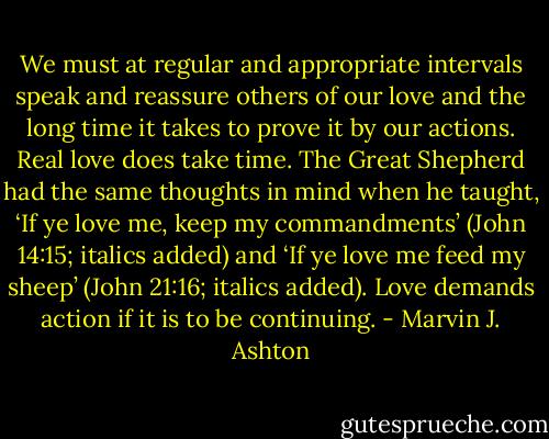 We must at regular and appropriate intervals speak and reassure others of our love and the long time it takes to prove it by our actions. Real love does take time. The Great Shepherd had the same thoughts in mind when he taught, ‘If ye love me, keep my commandments’ (John 14:15; italics added) and ‘If ye love me feed my sheep’ (John 21:16; italics added). Love demands action if it is to be continuing. - Marvin J. Ashton