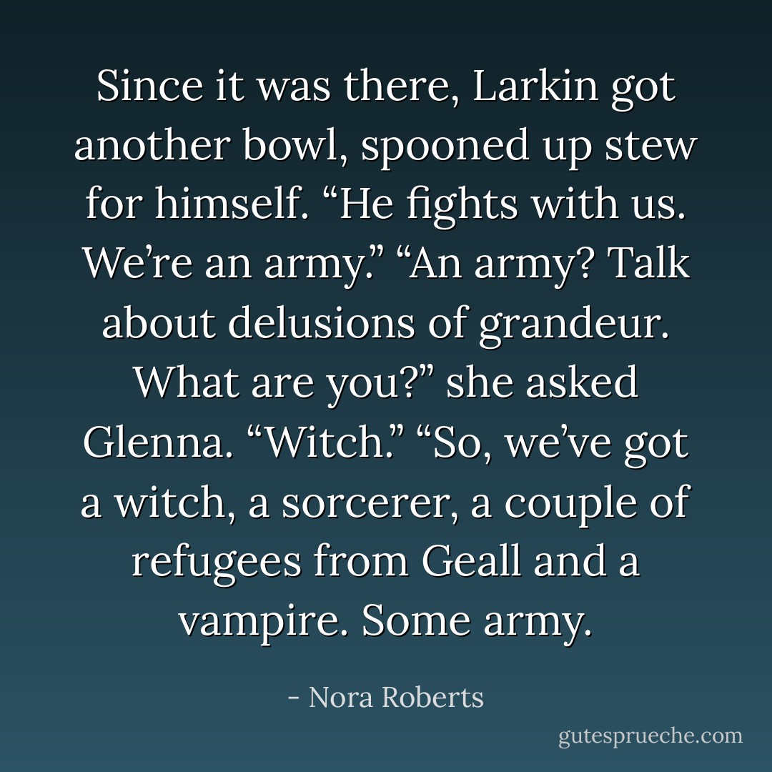 Since it was there, Larkin got another bowl, spooned up stew for himself.<br />“He fights with us. We’re an army.”<br />“An army? Talk about delusions of grandeur. What are you?” she asked Glenna.<br />“Witch.”<br />“So, we’ve got a witch, a sorcerer, a couple of refugees from Geall and a vampire. Some army. - Nora Roberts
