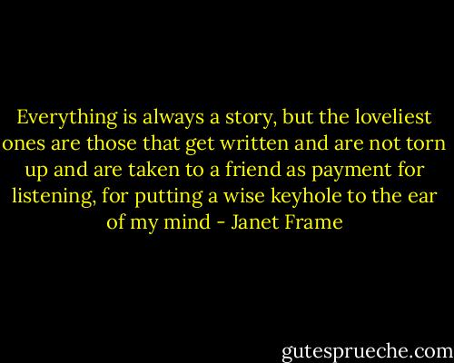 Everything is always a story, but the loveliest ones are those that get written and are not torn up and are taken to a friend as payment for listening, for putting a wise keyhole to the ear of my mind - Janet Frame