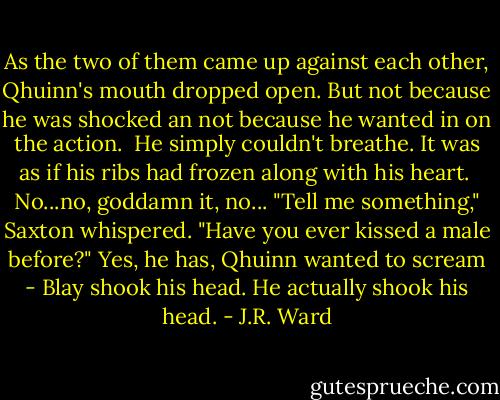 As the two of them came up against each other, Qhuinn's mouth dropped open. But not because he was shocked an not because he wanted in on the action. <br />He simply couldn't breathe. It was as if his ribs had frozen along with his heart. <br />No...no, goddamn it, no...<br />"Tell me something," Saxton whispered. "Have you ever kissed a male before?"<br />Yes, he has, Qhuinn wanted to scream -<br />Blay shook his head. He actually shook his head. - J.R. Ward