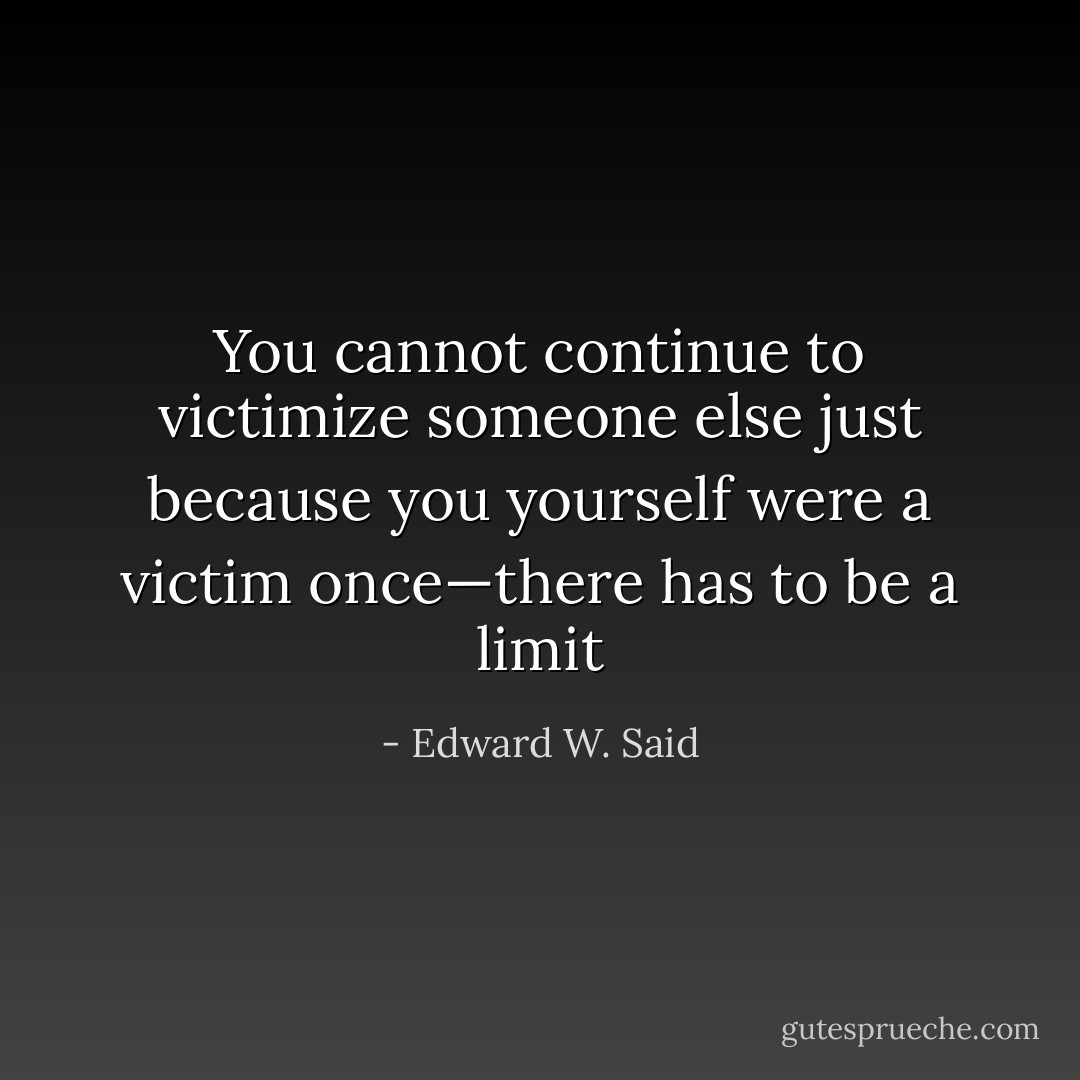 You cannot continue to victimize someone else just because you yourself were a victim once—there has to be a limit - Edward W. Said