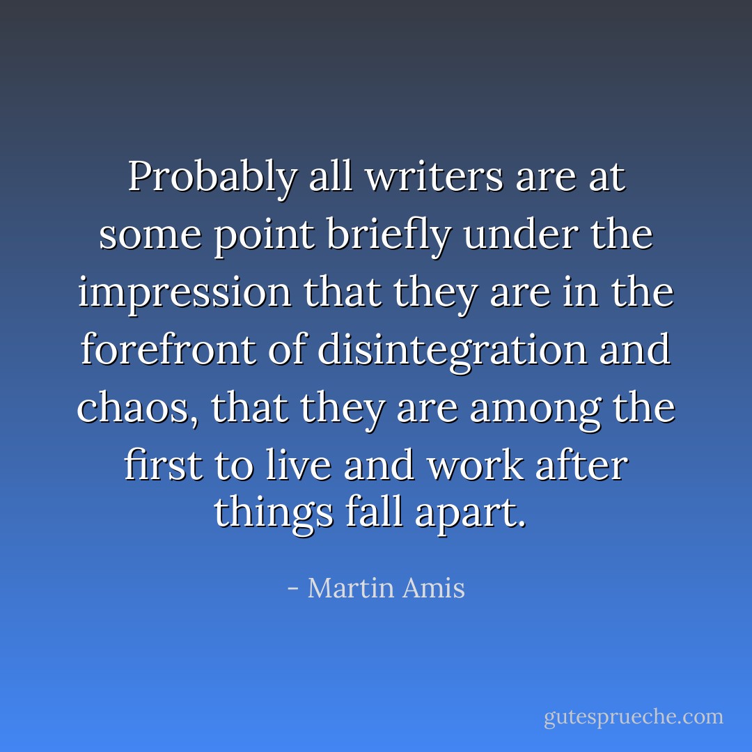 Probably all writers are at some point briefly under the impression that they are in the forefront of disintegration and chaos, that they are among the first to live and work after things fall apart.  - Martin Amis