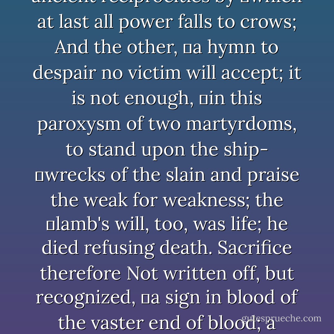 Man wills to make of earth,<br />	not one Jerusalem but two; this sacramental blood de-<br />	clears the double mind by which he wills to lift both<br />	lion and lamb beyond the killing to exchange unaccount-<br />	able and vast.<br />Man's priestliness therefore<br />	bespeaks his refusal of despair; proclaims acceptance of <br />	a world which, by its murderous hand, subscribes the<br />	insupportable dilemma of its being—the war of lion and<br />	lamb having no other, likely outcome here than two im-<br />	possibilities:<br />The one,<br />	a pride of victors feeding on the slain; but leaving the<br />	lion as he was before, trapped in ancient reciprocities by<br />	which at last all power falls to crows;<br />And the other,<br />	a hymn to despair no victim will accept; it is not enough,<br />	in this paroxysm of two martyrdoms, to stand upon the ship-<br />	wrecks of the slain and praise the weak for weakness; the<br />	lamb's will, too, was life; he died refusing death.<br />Sacrifice therefore<br />Not written off, but recognized,<br />	a sign in blood of the vaster end of blood; a redness<br />	turning all things white; an impossibility prefiguring the<br />	last exchange of all.<br /><br />The old order, of course,<br />	unchanged; the deaths of bulls and goats achieving<br />	nothing; Aaron still ineffectual; creation still bloody;<br />But haunted now by bells within the veil<br />	where Aaron walks in shadows sprinkling<br />	blood and bids a new Jerusalem descend.<br />Endless smoke now rising<br />Lion become priest<br />And lamb victim<br />The world awaits<br />The unimaginable union<br />By which the Lion lifts Himself Lamb slain<br />And, Priest and Victim,<br />Brings<br />The City<br />Home. - Robert Farrar Capon