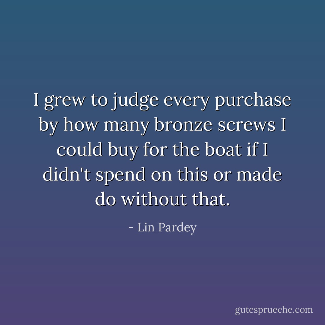 I grew to judge every purchase by how many bronze screws I could buy for the boat if I didn't spend on this or made do without that. - Lin Pardey