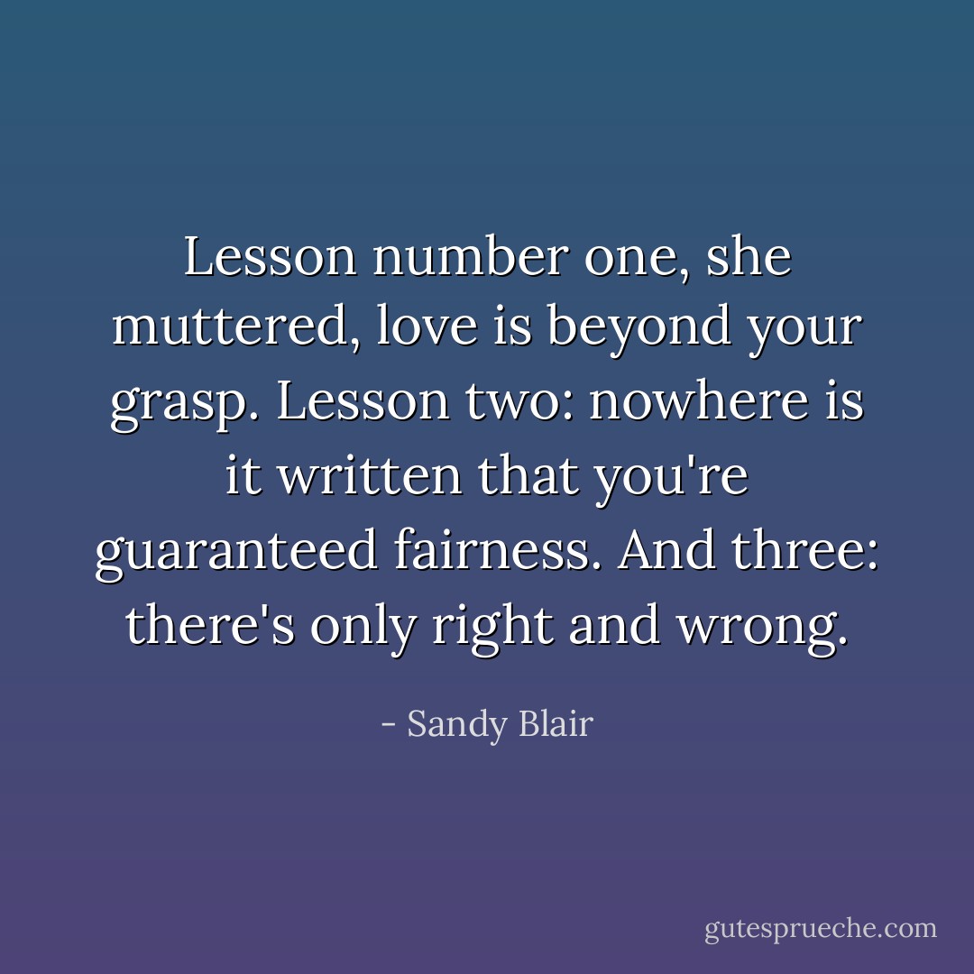 Lesson number one, she muttered, love is beyond your grasp. Lesson two: nowhere is it written that you're guaranteed fairness. And three: there's only right and wrong. - Sandy Blair