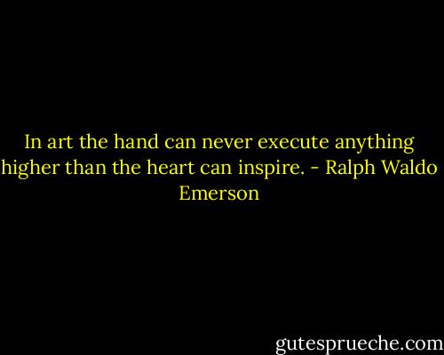 In art the hand can never execute anything higher than the heart can inspire. - Ralph Waldo Emerson