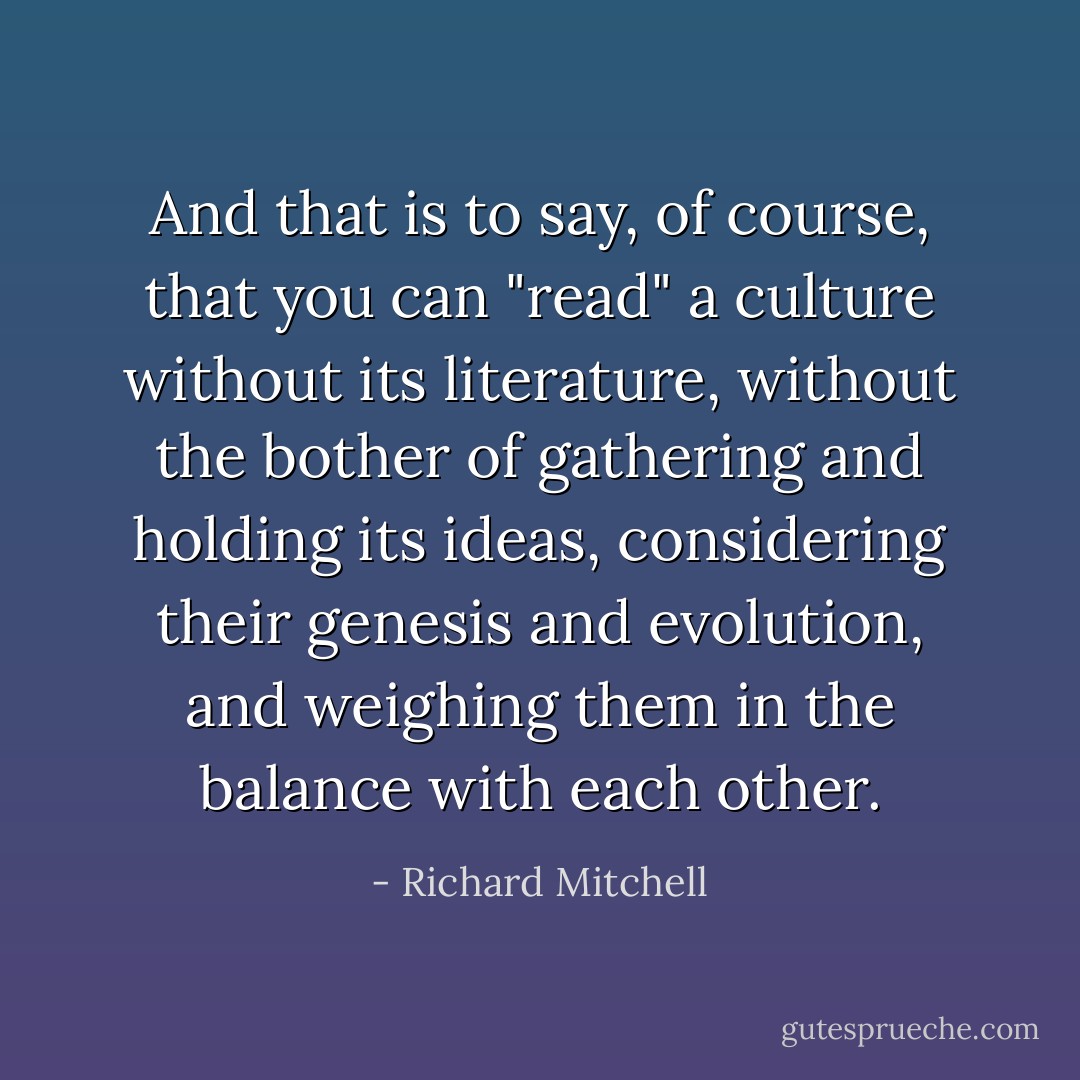 And that is to say, of course, that you can "read" a culture without its literature, without the bother of gathering and holding its ideas, considering their genesis and evolution, and weighing them in the balance with each other. - Richard Mitchell