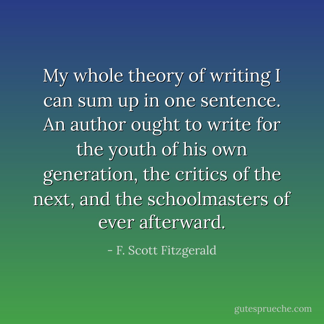 My whole theory of writing I can sum up in one sentence. An author ought to write for the youth of his own generation, the critics of the next, and the schoolmasters of ever afterward. - F. Scott Fitzgerald
