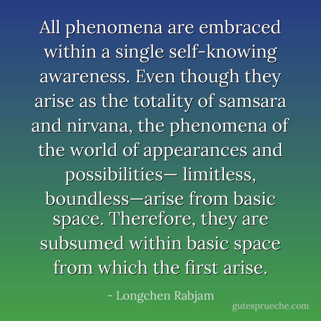 All phenomena are embraced within a single self-knowing awareness.<br />Even though they arise as the totality of samsara and nirvana,<br />the phenomena of the world of appearances and possibilities—<br />limitless, boundless—arise from basic space.<br />Therefore, they are subsumed within basic space from which the first arise. - Longchen Rabjam